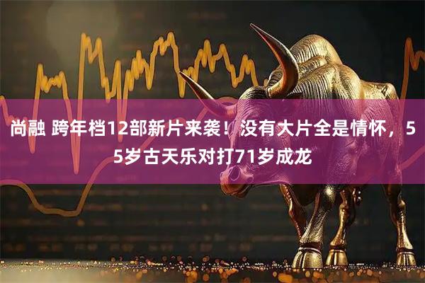 尚融 跨年档12部新片来袭！没有大片全是情怀，55岁古天乐对打71岁成龙