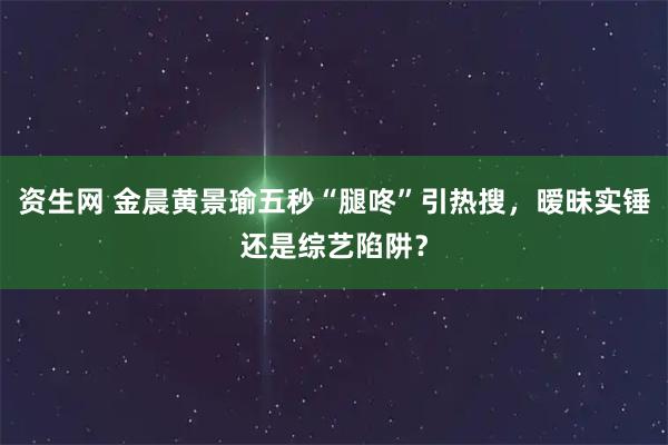 资生网 金晨黄景瑜五秒“腿咚”引热搜，暧昧实锤还是综艺陷阱？
