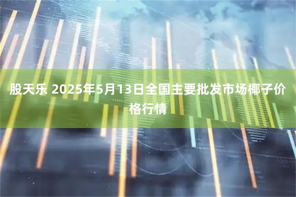 股天乐 2025年5月13日全国主要批发市场椰子价格行情