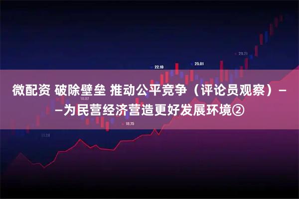 微配资 破除壁垒 推动公平竞争（评论员观察）——为民营经济营造更好发展环境②