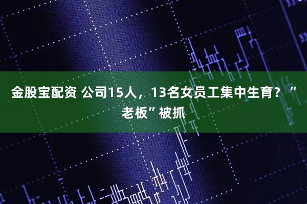 金股宝配资 公司15人，13名女员工集中生育？“老板”被抓