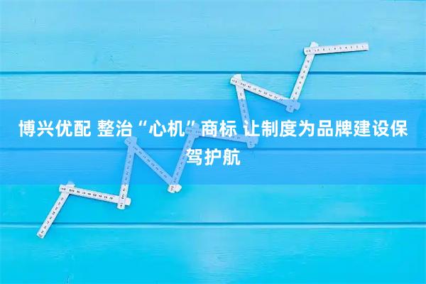 博兴优配 整治“心机”商标 让制度为品牌建设保驾护航
