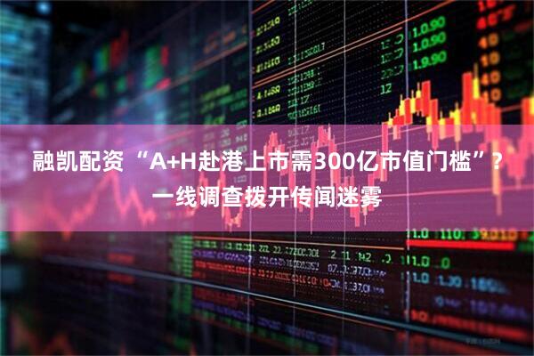 融凯配资 “A+H赴港上市需300亿市值门槛”？一线调查拨开传闻迷雾