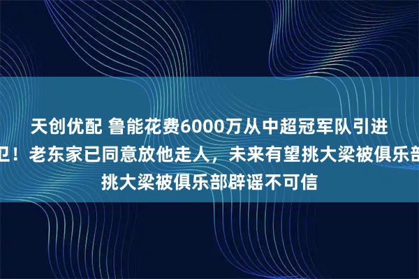 天创优配 鲁能花费6000万从中超冠军队引进大牌国脚后卫！老东家已同意放他走人，未来有望挑大梁被俱乐部辟谣不可信